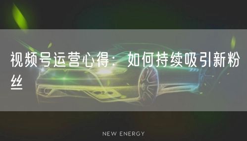视频号运营心得：如何持续吸引新粉丝