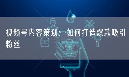 视频号内容策划：如何打造爆款吸引粉丝