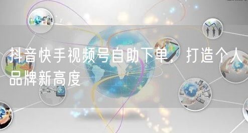 抖音快手视频号自助下单，打造个人品牌新高度
