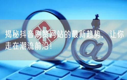 揭秘抖音刷赞网站的最新趋势，让你走在潮流前沿！